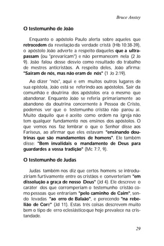 Bruce Anstey
29
O testemunho de João
Enquanto o apóstolo Paulo alerta sobre aqueles que
retrocedem da revelação da verdade cristã (Hb 10:38-39),
o apóstolo João adverte a respeito daqueles que a ultra-
passam (ou "prevaricam") e não permanecem nela (2 Jo
9). João falou desse desvio como resultado do trabalho
de mestres anticristãos. A respeito deles, João afirma:
"Saíram de nós, mas não eram de nós" (1 Jo 2:19).
Ao dizer "nós", aqui e em muitos outros lugares de
sua epístola, João está se referindo aos apóstolos. Sair da
comunhão e doutrina dos apóstolos era o mesmo que
abandonar. Enquanto João se referia primariamente ao
abandono da doutrina concernente à Pessoa de Cristo,
podemos ver que o testemunho cristão não parou aí.
Muito daquilo que é aceito como ordem na igreja não
tem qualquer fundamento nos ensinos dos apóstolos. O
que vemos nos faz lembrar o que o Senhor disse aos
Fariseus, ao afirmar que eles estavam "ensinando dou-
trinas que são mandamentos de homens". Ele também
disse: "Bem invalidais o mandamento de Deus para
guardardes a vossa tradição" (Mc 7:7, 9).
O testemunho de Judas
Judas também nos diz que certos homens se introdu-
ziriam furtivamente entre os cristãos e converteriam "em
dissolução a graça de nosso Deus" (Jd 4). Ele descreve o
caráter dos que corromperiam o testemunho cristão co-
mo pessoas que entrariam "pelo caminho de Caim", sen-
do levadas "ao erro de Balaão", e perecendo "na rebe-
lião de Coré" (Jd 11). Estas três coisas descrevem muito
bem o tipo de erro eclesiásticoque hoje prevalece na cris-
tandade.
 