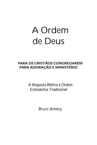 A Ordem
de Deus
PARA OS CRISTÃOS CONGREGAREM
PARA ADORAÇÃO E MINISTÉRIO
A Resposta Bíblica à Ordem
Eclesiástica Tradicional
Bruce Anstey
 