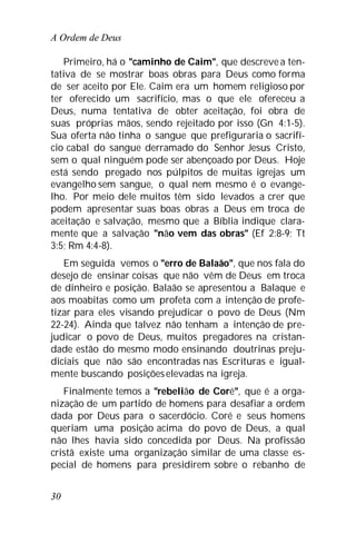 A Ordem de Deus
30
Primeiro, há o "caminho de Caim", que descreve a ten-
tativa de se mostrar boas obras para Deus como forma
de ser aceito por Ele. Caim era um homem religioso por
ter oferecido um sacrifício, mas o que ele ofereceu a
Deus, numa tentativa de obter aceitação, foi obra de
suas próprias mãos, sendo rejeitado por isso (Gn 4:1-5).
Sua oferta não tinha o sangue que prefiguraria o sacrifí-
cio cabal do sangue derramado do Senhor Jesus Cristo,
sem o qual ninguém pode ser abençoado por Deus. Hoje
está sendo pregado nos púlpitos de muitas igrejas um
evangelho sem sangue, o qual nem mesmo é o evange-
lho. Por meio dele muitos têm sido levados a crer que
podem apresentar suas boas obras a Deus em troca de
aceitação e salvação, mesmo que a Bíblia indique clara-
mente que a salvação "não vem das obras" (Ef 2:8-9; Tt
3:5; Rm 4:4-8).
Em seguida vemos o "erro de Balaão", que nos fala do
desejo de ensinar coisas que não vêm de Deus em troca
de dinheiro e posição. Balaão se apresentou a Balaque e
aos moabitas como um profeta com a intenção de profe-
tizar para eles visando prejudicar o povo de Deus (Nm
22-24). Ainda que talvez não tenham a intenção de pre-
judicar o povo de Deus, muitos pregadores na cristan-
dade estão do mesmo modo ensinando doutrinas preju-
diciais que não são encontradas nas Escrituras e igual-
mente buscando posiçõeselevadas na igreja.
Finalmente temos a "rebelião de Coré", que é a orga-
nização de um partido de homens para desafiar a ordem
dada por Deus para o sacerdócio. Coré e seus homens
queriam uma posição acima do povo de Deus, a qual
não lhes havia sido concedida por Deus. Na profissão
cristã existe uma organização similar de uma classe es-
pecial de homens para presidirem sobre o rebanho de
 