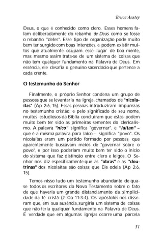 Bruce Anstey
31
Deus, o que é conhecido como clero. Esses homens fa-
lam deliberadamente do rebanho de Deus como se fosse
o rebanho "deles". Esse tipo de organização pode muito
bem ter surgido com boas intenções, e podem existir mui-
tos que atualmente ocupam esse lugar de boa mente,
mas mesmo assim trata-se de um sistema de coisas que
não tem qualquer fundamento na Palavra de Deus. Em
essência, ele desafia o genuíno sacerdócio que pertence a
cada crente.
O testemunho do Senhor
Finalmente, o próprio Senhor condena um grupo de
pessoas que se levantaria na igreja, chamados de "nicola-
ítas" (Ap 2:6, 15). Essas pessoas introduziram impurezas
no testemunho cristão; e pelo significado de seu nome,
muitos estudiosos da Bíblia concluíram que estas podem
muito bem ter sido as primeiras sementes do clericalis-
mo. A palavra "nico" significa "governar", e "laitan" –
que é a mesma palavra para laico – significa "povo". Os
nicolaítas eram um partido formado por pessoas que
aparentemente buscavam meios de "governar sobre o
povo", e por isso poderiam muito bem ter sido o início
do sistema que faz distinção entre clero e leigos. O Se-
nhor nos diz especificamente que as "obras" e as "dou-
trinas" dos nicolaítas são coisas que Ele odeia (Ap 2:6,
15).
Temos nisso tudo um testemunho abundante de qua-
se todos os escritores do Novo Testamento sobre o fato
de que haveria um grande distanciamento da simplici-
dade da fé cristã (2 Co 11:3-4). Os apóstolos nos disse-
ram que, em sua ausência,surgiria um sistema de coisas
que não teria qualquer fundamento na Palavra de Deus.
É verdade que em algumas igrejas ocorre uma parcela
 