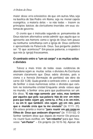 A Ordem de Deus
32
maior desse erro eclesiástico do que em outras. Mas, seja
na basílica de São Pedro em Roma, seja na menor capela
evangélica, a maioria delas – se não todas – trazem os
princípios básicos do clericalismo inseridos em seus sis-
temasde governo.
O crente que é instruído segundo os pensamentos de
Deus nãotem alternativa senão admitir que aquilo que se
apresenta aos homens como a igreja de Deus tem pouca
ou nenhuma semelhança com a igreja de Deus conforme
é apresentada na Palavra de Deus. Sua pergunta poderá
ser: "O que aconteceu?" Em poucas palavras, a resposta é
que nós (a igreja) fracassamos.
O contraste entre o "um só corpo" e as muitas seitas
e divisões
Talvez a mais triste de todas essas evidências de
abandono sejam as muitas seitas e divisões.As Escrituras
ensinam claramente que Deus odeia divisões, pois o
cisma e a heresia (formação de partidos) são obra da
carne (Gl 5:20). Quão grande o contraste entre a vontade
do Senhor e essas numerosas seitas e divisões que exis-
tem no testemunho cristão! Enquanto ainda estava aqui
no mundo, o Senhor orou para que pudéssemos ser um.
Ele disse, "E não rogo somente por estes, mas também
por aqueles que pela sua palavra hão de crer em mim;
para que todos sejam um, como tu, ó Pai, o és em mim,
e eu em ti; que também eles sejam um em nós, para
que o mundo creia que tu me enviaste" (Jo 17:11- 21).
Ele estava pronto a morrer "para reunir em um corpo os
filhos de Deus que andavam dispersos" (Jo 11:51-52). O
Senhor também disse que depois de morrer Ele procura-
ria reunir Suas ovelhas em "um rebanho" para que hou-
vesse "um Pastor" – Ele próprio (Jo 10:15-16). Apesar do
 