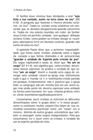 A Ordem de Deus
34
O Senhor Jesus ensinou Seus discípulos a orar "seja
feita a tua vontade, assim na terra como no céu" (Mt
6:10). A pergunta que fazemos é: Haverá divisões sectá-
rias no céu? Todos os cristãos serão unânimes em con-
cordar que as divisões desaparecerão quando estivermos
lá. Todos no céu estarão reunidos em redor do Senhor
Jesus Cristo em perfeita unidade, sem qualquer afiliação
sectária. Então, como podem os cristãos desejar se reunir
para adoraçãona terra em divisões sectárias, quando não
existe tal coisa no céu?
O apóstolo Paulo disse que a primeira responsabili-
dade que temos como cristãos andando como é digno
da vocação a que fomos chamados é de procurarmos
"guardar a unidade do Espírito pelo vínculo da paz".
Ele segue explicando a razão, ao dizer que "há um só
corpo" (Ef 4:1-4). Isto significa que, como cristãos, deverí-
amos buscar expressar na prática a verdade de que so-
mos "um só corpo". Assim o mundo seria capaz de en-
xergar uma unidade visível na igreja, mas infelizmente
tudo o que o mundo vê é o testemunho cristão partido
em pedaços. Evidentemente não é possível que a igreja
toda se congregue sob um mesmo teto em um único lu-
gar, mas ainda assim ela deveria expressar uma unidade
na forma como funciona, em suas relações práticas entre
as várias assembleias espalhadaspela terra.
Costumamos ouvir cristãos se referirem às diferentes
denominações como "o grupo deles" e "o nosso grupo",
como se existissem muitos corpos! Eles falam de sua co-
munhão eclesiástica particular como um "corpo" em si
mesmo, distinto de outros grupos eclesiásticos que tam-
bém se enxergam como corpos independentes. Pelo que
costumamos ver e ouvir entre os cristãos, a verdade do
um só corpo foi perdida de vista.
 