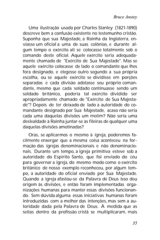 Bruce Anstey
35
Uma ilustração usada por Charles Stanley (1821-1890)
descreve bem a confusão existente no testemunho cristão.
Suponha que sua Majestade, a Rainha da Inglaterra, en-
viasse um oficial a uma de suas colônias, e durante al-
gum tempo o exército ali se colocasse totalmente sob o
comando deste oficial. Aquele exército seria adequada-
mente chamado de "Exército de Sua Majestade". Mas se
aquele exército colocasse de lado o comandante que lhes
fora designado, e elegesse outro segundo a sua própria
escolha, ou se aquele exército se dividisse em porções
separadas e cada divisão adotasse seu próprio coman-
dante, mesmo que cada soldado continuasse sendo um
soldado britânico, poderia tal exército dividido ser
apropriadamente chamado de "Exército de Sua Majesta-
de"? Depois de ter deixado de lado a autoridade do co-
mandante designado por Sua Majestade, acaso não seria
cada uma daquelas divisões um motim? Não seria uma
deslealdade à Rainha juntar-se às fileiras de qualquer uma
daquelas divisões amotinadas?
Oras, se aplicarmos o mesmo à igreja, poderemos fa-
cilmente enxergar que a mesma coisa aconteceu na for-
mação das igrejas denominacionais e não denominacio-
nais. Durante um tempo, a igreja primitiva esteve sob a
autoridade do Espírito Santo, que foi enviado do céu
para governar a igreja, do mesmo modo como o exército
britânico de nosso exemplo reconheceu, por algum tem-
po, a autoridade do oficial enviado por Sua Majestade.
Quando a igreja afastou-se da Palavra de Deus isso deu
origem às divisões, e então foram implementadas orga-
nizações humanas para manter essas divisões funcionan-
do. Sem dúvida alguma essas iniciativas humanas foram
introduzidas com a melhor das intenções, mas sem a au-
toridade dada pela Palavra de Deus. À medida que as
seitas dentro da profissão cristã se multiplicaram, mais
 