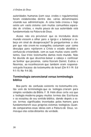 A Ordem de Deus
36
autoridades humanas (com seus credos e regulamentos)
foram estabelecidas dentro das várias denominações
visando sua administração. A coisa toda cresceu e hoje
existe um vasto sistema com muitas comunhões separa-
das de cristãos, e muito pouco de sua autoridade está
fundamentada na Palavra de Deus.
Acaso não era previsível que os incrédulos deste
mundo viessem a olhar para a igreja e a balançar a ca-
beça em sinal de desaprovação? Se perguntarmos a eles
por que não creem no evangelho, costumam usar como
desculpa para rejeitarem a Cristo o estado dividido e
confuso da cristandade, com as suas muitas vozes confli-
tantes. Que triste testemunho damos neste mundo. Não
há dúvida de que devemos baixar a cabeça e confessar
ao Senhor que pecamos, como fizeram Daniel, Esdras e
Neemias, ao reconhecerem que também eram responsá-
veis pelo fracasso do testemunho de Israel (Dn 9:1-19; Ed
9:1-15; Ne 9:4-38).
Terminologia convencional versus terminologia
bíblica
Boa parte da confusão existente no testemunho cris-
tão vem da terminologia que os teólogos criaram para
simples verdades da Bíblia. F. B. Hole disse certa vez que
a teologia moderna pegou muitos termos das Escrituras
e os esvaziou de seu sentido bíblico, dando depois a es-
ses termos significados inventados pelos homens para
fundamentarem seus próprios sistemas teológicos. Quan-
do comparamos essas ideias com a Palavra de Deus, ve-
mosque elas estão distantes da verdade.
 