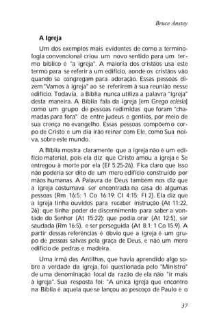 Bruce Anstey
37
A Igreja
Um dos exemplos mais evidentes de como a termino-
logia convencional criou um novo sentido para um ter-
mo bíblico é "a igreja". A maioria dos cristãos usa este
termo para se referir a um edifício, aonde os cristãos vão
quando se congregam para adoração. Essas pessoas di-
zem "Vamos à igreja" ao se referirem à sua reunião nesse
edifício. Todavia, a Bíblia nunca utiliza a palavra "igreja"
desta maneira. A Bíblia fala da igreja [em Grego eclésia]
como um grupo de pessoas redimidas que foram "cha-
madas para fora" de entre judeus e gentios, por meio de
sua crença no evangelho. Essas pessoas compõem o cor-
po de Cristo e um dia irão reinar com Ele, como Sua noi-
va, sobre este mundo.
A Bíblia mostra claramente que a igreja não é um edi-
fício material, pois ela diz que Cristo amou a igreja e Se
entregou à morte por ela (Ef 5:25-26). Fica claro que isso
não poderia ser dito de um mero edifício construído por
mãos humanas. A Palavra de Deus também nos diz que
a igreja costumava ser encontrada na casa de algumas
pessoas (Rm 16:5; 1 Co 16:19; Cl 4:15; Fl 2). Ela diz que
a igreja tinha ouvidos para receber instrução (At 11:22,
26); que tinha poder de discernimento para saber a von-
tade do Senhor (At 15:22); que podia orar (At 12:5), ser
saudada (Rm 16:5), e ser perseguida (At 8:1; 1 Co 15:9). A
partir dessas referências é óbvio que a igreja é um gru-
po de pessoas salvas pela graça de Deus, e não um mero
edifício de pedras e madeira.
Uma irmã das Antilhas, que havia aprendido algo so-
bre a verdade da igreja, foi questionada pelo "Ministro"
de uma denominação local da razão de ela não "ir mais
à igreja". Sua resposta foi: "A única igreja que encontro
na Bíblia é aquela que se lançou ao pescoço de Paulo e o
 