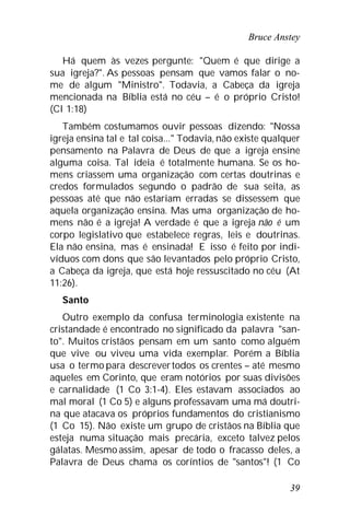 Bruce Anstey
39
Há quem às vezes pergunte: "Quem é que dirige a
sua igreja?". As pessoas pensam que vamos falar o no-
me de algum "Ministro". Todavia, a Cabeça da igreja
mencionada na Bíblia está no céu – é o próprio Cristo!
(Cl 1:18)
Também costumamos ouvir pessoas dizendo: "Nossa
igreja ensina tal e tal coisa..." Todavia, não existe qualquer
pensamento na Palavra de Deus de que a igreja ensine
alguma coisa. Tal ideia é totalmente humana. Se os ho-
mens criassem uma organização com certas doutrinas e
credos formulados segundo o padrão de sua seita, as
pessoas até que não estariam erradas se dissessem que
aquela organização ensina. Mas uma organização de ho-
mens não é a igreja! A verdade é que a igreja não é um
corpo legislativo que estabelece regras, leis e doutrinas.
Ela não ensina, mas é ensinada! E isso é feito por indi-
víduos com dons que são levantados pelo próprio Cristo,
a Cabeça da igreja, que está hoje ressuscitado no céu (At
11:26).
Santo
Outro exemplo da confusa terminologia existente na
cristandade é encontrado no significado da palavra "san-
to". Muitos cristãos pensam em um santo como alguém
que vive ou viveu uma vida exemplar. Porém a Bíblia
usa o termo para descrevertodos os crentes – até mesmo
aqueles em Corinto, que eram notórios por suas divisões
e carnalidade (1 Co 3:1-4). Eles estavam associados ao
mal moral (1 Co 5) e alguns professavam uma má doutri-
na que atacava os próprios fundamentos do cristianismo
(1 Co 15). Não existe um grupo de cristãos na Bíblia que
esteja numa situação mais precária, exceto talvez pelos
gálatas. Mesmo assim, apesar de todo o fracasso deles, a
Palavra de Deus chama os coríntios de "santos"! (1 Co
 