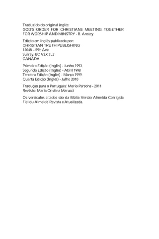 Traduzido do original inglês:
GOD’S ORDER FOR CHRISTIANS MEETING TOGETHER
FOR WORSHIP AND MINSTRY - B. Anstey
Edição em inglês publicada por:
CHRISTIAN TRUTH PUBLISHING
12048 – 59th Ave.
Surrey, BC V3X 3L3
CANADA
Primeira Edição (Inglês) - Junho 1993
Segunda Edição (Inglês) - Abril 1998
Terceira Edição (Inglês) - Março 1999
Quarta Edição (Inglês) - Julho 2010
Tradução para o Português: Mario Persona - 2011
Revisão: Maria Cristina Marucci
Os versículos citados são da Bíblia Versão Almeida Corrigida
Fiel ou Almeida Revista e Atualizada.
 