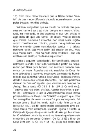 A Ordem de Deus
40
1:2) Com base nisso fica claro que a Bíblia define "san-
to" de um modo diferente daquele normalmente usado
pelas pessoas nos dias de hoje.
William Kelly disse que na mente da maioria das pes-
soas ser santo é ser algo mais do que um mero cristão.
Mas, na realidade, o que acontece é que um cristão é
algo mais do que um santo! Ele disse: "Muitos diriam
que minha doutrina é estranha, por todos nesta região
serem considerados cristãos, porém pouquíssimos em
todo o mundo serem considerados santos – e talvez
nenhum deles seja visto assim até chegar ao céu. Mas
está muito claro – não há nada mais evidente – que um
cristão é um santo, e muito mais que isso!".
Santo é alguém "santificado". Ser santificado, posicio-
nalmente falando, é ter sido "colocadoà parte" ou "sepa-
rado" por Deus para bênção. Isso acontece quando nas-
cemos de novo. Aqueles que são nascidos de Deus fo-
ram colocados à parte ou separados da massa da huma-
nidade que caminha rumo à destruição. Todos os crentes
desde o início dos tempos são santos. Por isso podemos
chamar de "santos" aqueles que viveram nos tempos do
Antigo Testamento (Dt 33:3; 1 Sm 2:9; 2 Cr 6:41 etc.).
Todavia eles não eram cristãos. Apenas os crentes a par-
tir de Pentecostes e até o Arrebatamento estão nessa
posição diante de Deus. Um "cristão" é alguém que creu
"no evangelho da vossa salvação" e, por conseguinte, foi
selado com o Espírito, tendo assim sido feito parte da
igreja (Ef 1:13). Ele foi deste modo colocado em uma po-
sição muito mais abençoada (estando ligado a Cristo, a
Cabeça da igreja) do que um santo do Antigo Testamen-
to. O cristão é um santo, mas é muito mais que isso – ele
é membro do corpo de Cristo (1 Co 12:12-13) e filho de
Deus (Rm 8:14-15; Gl 4:5-7; Ef 1:5). Estas são coisas que
 
