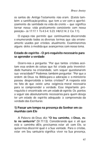 Bruce Anstey
41
os santos do Antigo Testamento não eram. (Existe tam-
bém a santificação prática, que tem a ver com o aperfei-
çoamento da santidade na vida do crente – que significa
tornar nossa vida praticamente consistente com nossa
posição– Jo 17:17;1 Ts 4:3-4; 5:23; Hb12:14; 2 Co 7:1).
O espaço não permite que continuemos discorrendo
e enumerando todos os diversos termos que são errone-
amente usados por cristãos atualmente. Examinaremos
alguns deles à medida que avançarmos com nosso tema.
Estado de espírito - O pré-requisito necessário para
se aprender a verdade
Ocorre-nos a pergunta: "Por que tantos cristãos acei-
tam essa ordem de coisas que foi criada pela inventivi-
dade humana na cristandade, sem sequer questionarem
sua veracidade?" Podemos também perguntar: "Por que a
ordem de Deus na Bíblia para a adoração e o ministério
passou despercebida a tantos cristãos?" A resposta está
no fato de que existe uma exigência moral necessária
para se compreender a verdade. Esse importante pré-
requisito é encontrado em um estado de espírito. Os pontos
a seguir são absolutamente necessários para quem deseja
ter um estado de espírito adequado à compreensão da
verdade das Escrituras:
1) Passar um tempo na presença do Senhor em co-
munhão com Ele
A Palavra de Deus diz: "O teu caminho, ó Deus, es-
tá no santuário" (Sl 77:13). Considerando que é ali que
está o caminho dEle, precisamos estar ali com Ele, se
quisermos discernir qual é a Sua vontade. Para o cristão,
estar em Seu santuário significa viver na Sua presença,
 