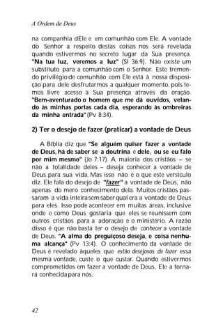 A Ordem de Deus
42
na companhia dEle e em comunhão com Ele. A vontade
do Senhor a respeito destas coisas nos será revelada
quando estivermos no secreto lugar da Sua presença.
"Na tua luz, veremos a luz" (Sl 36:9). Não existe um
substituto para a comunhão com o Senhor. Este tremen-
do privilégio de comunhão com Ele está à nossa disposi-
ção para dele desfrutarmos a qualquer momento, pois te-
mos livre acesso à Sua presença através da oração.
"Bem-aventurado o homem que me dá ouvidos, velan-
do às minhas portas cada dia, esperando às ombreiras
da minha entrada"(Pv 8:34).
2) Ter o desejo de fazer (praticar) a vontade de Deus
A Bíblia diz que "Se alguém quiser fazer a vontade
de Deus, há de saber se a doutrina é dele, ou se eu falo
por mim mesmo" (Jo 7:17). A maioria dos cristãos – se
não a totalidade deles – deseja conhecer a vontade de
Deus para sua vida. Mas isso não é o que este versículo
diz. Ele fala do desejo de "fazer" a vontade de Deus, não
apenas do mero conhecimento dela. Muitos cristãos pas-
saram a vida inteirasemsaberqual era a vontade de Deus
para eles. Isso pode acontecer em muitas áreas, inclusive
onde e como Deus gostaria que eles se reunissem com
outros cristãos para a adoração e o ministério. A razão
disso é que não basta ter o desejo de conhecer a vontade
de Deus. "A alma do preguiçoso deseja, e coisa nenhu-
ma alcança" (Pv 13:4). O conhecimento da vontade de
Deus é revelado àqueles que estão desejosos de fazer essa
mesma vontade, custe o que custar. Quando estivermos
comprometidos em fazer a vontade de Deus, Ele a torna-
rá conhecidapara nós.
 