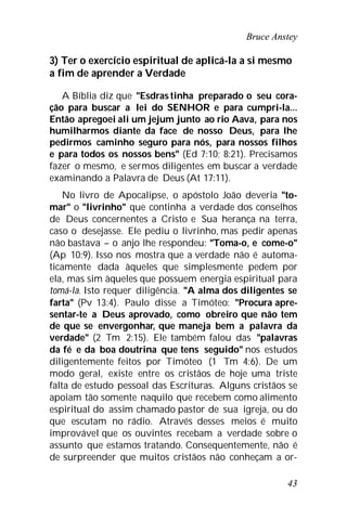 Bruce Anstey
43
3) Ter o exercício espiritual de aplicá-la a si mesmo
a fim de aprender a Verdade
A Bíblia diz que "Esdras tinha preparado o seu cora-
ção para buscar a lei do SENHOR e para cumpri-la...
Então apregoei ali um jejum junto ao rio Aava, para nos
humilharmos diante da face de nosso Deus, para lhe
pedirmos caminho seguro para nós, para nossos filhos
e para todos os nossos bens" (Ed 7:10; 8:21). Precisamos
fazer o mesmo, e sermos diligentes em buscar a verdade
examinando a Palavra de Deus (At 17:11).
No livro de Apocalipse, o apóstolo João deveria "to-
mar" o "livrinho" que continha a verdade dos conselhos
de Deus concernentes a Cristo e Sua herança na terra,
caso o desejasse. Ele pediu o livrinho, mas pedir apenas
não bastava – o anjo lhe respondeu: "Toma-o, e come-o"
(Ap 10:9). Isso nos mostra que a verdade não é automa-
ticamente dada àqueles que simplesmente pedem por
ela, mas sim àqueles que possuem energia espiritual para
tomá-la. Isto requer diligência. "A alma dos diligentes se
farta" (Pv 13:4). Paulo disse a Timóteo: "Procura apre-
sentar-te a Deus aprovado, como obreiro que não tem
de que se envergonhar, que maneja bem a palavra da
verdade" (2 Tm 2:15). Ele também falou das "palavras
da fé e da boa doutrina que tens seguido" nos estudos
diligentemente feitos por Timóteo (1 Tm 4:6). De um
modo geral, existe entre os cristãos de hoje uma triste
falta de estudo pessoal das Escrituras. Alguns cristãos se
apoiam tão somente naquilo que recebem como alimento
espiritual do assim chamado pastor de sua igreja, ou do
que escutam no rádio. Através desses meios é muito
improvável que os ouvintes recebam a verdade sobre o
assunto que estamos tratando. Consequentemente, não é
de surpreender que muitos cristãos não conheçam a or-
 