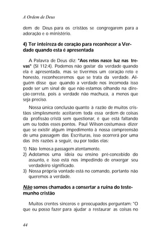 A Ordem de Deus
44
dem de Deus para os cristãos se congregarem para a
adoração e o ministério.
4) Ter inteireza de coração para reconhecer a Ver-
dade quando esta é apresentada
A Palavra de Deus diz: "Aos retos nasce luz nas tre-
vas" (Sl 112:4). Podemos não gostar da verdade quando
ela é apresentada, mas se tivermos um coração reto e
honesto, reconheceremos que se trata da verdade. Al-
guém disse que quando a verdade nos incomoda isso
pode ser um sinal de que não estamos olhando na dire-
ção correta, pois a verdade não machuca, a menos que
seja preciso.
Nossa única conclusão quanto à razão de muitos cris-
tãos simplesmente aceitarem toda essa ordem de coisas
da profissão cristã sem questionar, é que está faltando
um ou todos esses pontos. Paul Wilson costumava dizer
que se existir algum impedimento à nossa compreensão
de uma passagem das Escrituras, isso ocorrerá por uma
das três razões a seguir, ou por todas elas:
1) Não lemosa passagem atentamente.
2) Adotamos uma ideia ou ensino pré-concebido do
assunto, e isso está nos impedindo de enxergar seu
verdadeiro significado.
3) Nossa própria vontade está no comando, portanto não
queremos a verdade.
Não somos chamados a consertar a ruína do teste-
munho cristão
Muitos crentes sinceros e preocupados perguntam: "O
que eu posso fazer para ajudar a restaurar as coisas no
 