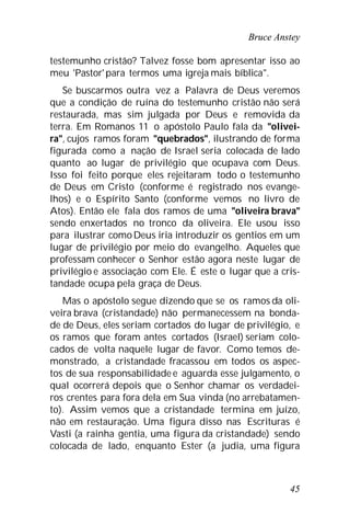 Bruce Anstey
45
testemunho cristão? Talvez fosse bom apresentar isso ao
meu 'Pastor'para termos uma igreja mais bíblica".
Se buscarmos outra vez a Palavra de Deus veremos
que a condição de ruína do testemunho cristão não será
restaurada, mas sim julgada por Deus e removida da
terra. Em Romanos 11 o apóstolo Paulo fala da "olivei-
ra", cujos ramos foram "quebrados", ilustrando de forma
figurada como a nação de Israel seria colocada de lado
quanto ao lugar de privilégio que ocupava com Deus.
Isso foi feito porque eles rejeitaram todo o testemunho
de Deus em Cristo (conforme é registrado nos evange-
lhos) e o Espírito Santo (conforme vemos no livro de
Atos). Então ele fala dos ramos de uma "oliveira brava"
sendo enxertados no tronco da oliveira. Ele usou isso
para ilustrar comoDeus iria introduzir os gentios em um
lugar de privilégio por meio do evangelho. Aqueles que
professam conhecer o Senhor estão agora neste lugar de
privilégio e associação com Ele. É este o lugar que a cris-
tandade ocupa pela graça de Deus.
Mas o apóstolo segue dizendo que se os ramos da oli-
veira brava (cristandade) não permanecessem na bonda-
de de Deus, eles seriam cortados do lugar de privilégio, e
os ramos que foram antes cortados (Israel) seriam colo-
cados de volta naquele lugar de favor. Como temos de-
monstrado, a cristandade fracassou em todos os aspec-
tos de sua responsabilidade e aguarda esse julgamento, o
qual ocorrerá depois que o Senhor chamar os verdadei-
ros crentes para fora dela em Sua vinda (no arrebatamen-
to). Assim vemos que a cristandade termina em juízo,
não em restauração. Uma figura disso nas Escrituras é
Vasti (a rainha gentia, uma figura da cristandade) sendo
colocada de lado, enquanto Ester (a judia, uma figura
 