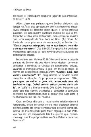 A Ordem de Deus
46
de Israel) é trazida para ocupar o lugar de sua antecesso-
ra (Ester 1 a 2).
Além disso, nas palavras que o Senhor dirige às sete
igrejas na Ásia, que apresentam profeticamente os suces-
sivos estágios de declínio pelos quais a igreja professa
passaria, Ele não mostra qualquer indício de que o tes-
temunho cristão seria restaurado, pelo contrário, mostra
que seria cuspido de Sua boca no final (Ap 3:16). Ao
invés de uma promessa de restauração, o Senhor diz:
"Outra carga vos não porei; mas o que tendes, retende-
o até que eu venha" (Ap 2:24-25).Tampouco há qualquer
menção nas epístolas de que haveria uma restauração do
testemunho cristão.
Indo além, em Mateus 13:28-30 encontramos a própria
palavra do Senhor de que deveríamos desistir de tentar
consertar a condição arruinada do testemunho cristão.
Quando o inimigo semeou o joio em meio ao trigo, os
servos do proprietário perguntaram: "Queres, pois, que
vamos arrancá-lo?" Eles perguntaram se deviam tentar
remediar a situação. O proprietário respondeu: "Não,
para que, ao colher o joio, não arranqueis com ele
também o trigo. Deixai crescer ambos juntos até a cei-
fa". A "ceifa" é o fim do mundo (Mt 13:39). Portanto está
claro que não somos chamados a consertar a confusão
existente na cristandade, mas a deixar isso tudo para o
Senhor cuidar no fim do mundo.
Oras, se Deus diz que o testemunho cristão não será
restaurado, então certamente será fútil qualquer esforço
de nossa parte de tentar remediarsua presente condição.
Acaso Ele iria nos pedir para fazer algo que a Sua Pala-
vra nos diz ser impossível? Iria Ele querer que fizésse-
mos algo que Ele próprio disse em Sua Palavra para não
fazermos?
 