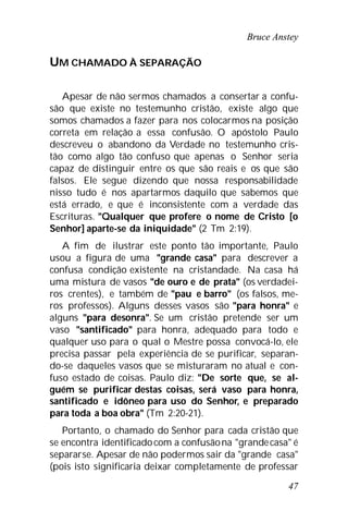 Bruce Anstey
47
UM CHAMADO À SEPARAÇÃO
Apesar de não sermos chamados a consertar a confu-
são que existe no testemunho cristão, existe algo que
somos chamados a fazer para nos colocarmos na posição
correta em relação a essa confusão. O apóstolo Paulo
descreveu o abandono da Verdade no testemunho cris-
tão como algo tão confuso que apenas o Senhor seria
capaz de distinguir entre os que são reais e os que são
falsos. Ele segue dizendo que nossa responsabilidade
nisso tudo é nos apartarmos daquilo que sabemos que
está errado, e que é inconsistente com a verdade das
Escrituras. "Qualquer que profere o nome de Cristo [o
Senhor] aparte-se da iniquidade" (2 Tm 2:19).
A fim de ilustrar este ponto tão importante, Paulo
usou a figura de uma "grande casa" para descrever a
confusa condição existente na cristandade. Na casa há
uma mistura de vasos "de ouro e de prata" (os verdadei-
ros crentes), e também de "pau e barro" (os falsos, me-
ros professos). Alguns desses vasos são "para honra" e
alguns "para desonra". Se um cristão pretende ser um
vaso "santificado" para honra, adequado para todo e
qualquer uso para o qual o Mestre possa convocá-lo, ele
precisa passar pela experiência de se purificar, separan-
do-se daqueles vasos que se misturaram no atual e con-
fuso estado de coisas. Paulo diz: "De sorte que, se al-
guém se purificar destas coisas, será vaso para honra,
santificado e idôneo para uso do Senhor, e preparado
para toda a boa obra" (Tm 2:20-21).
Portanto, o chamado do Senhor para cada cristão que
se encontra identificadocom a confusãona "grandecasa" é
separarse. Apesar de não podermos sair da "grande casa"
(pois isto significaria deixar completamente de professar
 