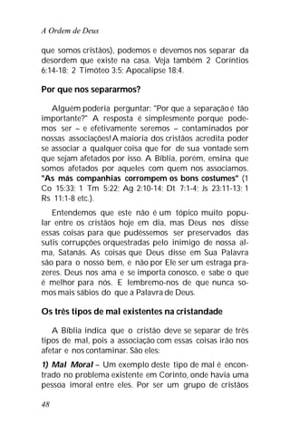 A Ordem de Deus
48
que somos cristãos), podemos e devemos nos separar da
desordem que existe na casa. Veja também 2 Coríntios
6:14-18; 2 Timóteo 3:5; Apocalipse 18:4.
Por que nos separarmos?
Alguém poderia perguntar: "Por que a separação é tão
importante?" A resposta é simplesmente porque pode-
mos ser – e efetivamente seremos – contaminados por
nossas associações!A maioria dos cristãos acredita poder
se associar a qualquer coisa que for de sua vontade sem
que sejam afetados por isso. A Bíblia, porém, ensina que
somos afetados por aqueles com quem nos associamos.
"As más companhias corrompem os bons costumes" (1
Co 15:33; 1 Tm 5:22; Ag 2:10-14; Dt 7:1-4; Js 23:11-13; 1
Rs 11:1-8 etc.).
Entendemos que este não é um tópico muito popu-
lar entre os cristãos hoje em dia, mas Deus nos disse
essas coisas para que pudéssemos ser preservados das
sutis corrupções orquestradas pelo inimigo de nossa al-
ma, Satanás. As coisas que Deus disse em Sua Palavra
são para o nosso bem, e não por Ele ser um estraga pra-
zeres. Deus nos ama e se importa conosco, e sabe o que
é melhor para nós. E lembremo-nos de que nunca so-
mos mais sábios do que a Palavra de Deus.
Os três tipos de mal existentes na cristandade
A Bíblia indica que o cristão deve se separar de três
tipos de mal, pois a associação com essas coisas irão nos
afetar e nos contaminar. São eles:
1) Mal Moral – Um exemplo deste tipo de mal é encon-
trado no problema existente em Corinto, onde havia uma
pessoa imoral entre eles. Por ser um grupo de cristãos
 