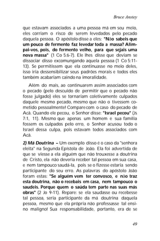 Bruce Anstey
49
que estavam associados a uma pessoa má em seu meio,
eles corriam o risco de serem levedados pelo pecado
daquela pessoa. O apóstolo disse a eles: "Não sabeis que
um pouco de fermento faz levedar toda a massa? Alim-
pai-vos, pois, do fermento velho, para que sejais uma
nova massa" (1 Co 5:6-7). Ele lhes disse que deviam se
dissociar disso excomungando aquela pessoa (1 Co 5:11-
13). Se permitissem que ela continuasse no meio deles,
isso iria dessensibilizar seus padrões morais e todos eles
também acabariam caindo na imoralidade.
Além do mais, ao continuarem assim associados com
o pecado (pelo descuido de permitir que o pecado não
fosse julgado) eles se tornariam coletivamente culpados
daquele mesmo pecado, mesmo que não o tivessem co-
metido pessoalmente! Compare com o caso do pecado de
Acã. Quando ele pecou, o Senhor disse: "Israel pecou" (Js
7:1, 11). Mesmo que apenas um homem e sua família
fossem os culpados pelo erro, o Senhor acusou todo o
Israel dessa culpa, pois estavam todos associados com
Acã.
2) Má Doutrina – Um exemplo disso é o caso da "senhora
eleita" na Segunda Epístola de João. Ela foi advertida de
que se viesse a ela alguém que não trouxesse a doutrina
de Cristo, ela não deveria receber tal pessoa em sua casa,
e nem tampouco saudá-la, pois se o fizesse estaria sendo
participante do seu erro. As palavras do apóstolo João
foram estas: "Se alguém vem ter convosco, e não traz
esta doutrina, não o recebais em casa, nem tampouco o
saudeis. Porque quem o saúda tem parte nas suas más
obras" (2 Jo 9-11). Repare: se ela saudasse ou recebesse
tal pessoa, seria participante da má doutrina daquela
pessoa, mesmo que ela própria não professasse tal ensi-
no maligno! Sua responsabilidade, portanto, era de se
 