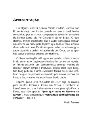 APRESENTAÇÃO
Há alguns anos li o livro "God's Order", escrito por
Bruce Anstey, um irmão canadense com o qual tenho
comunhão por estarmos congregados somente ao nome
do Senhor Jesus, ele no Canadá e eu no Brasil. O que
chamou minha atençãofoi que o autor conseguia colocar
em ordem os principais tópicos que todo cristão sincero
deveria buscar nas Escrituras para saber se está congre-
gado segundo a ordem estabelecida por Deus, ou se ape-
nas segue tradições criadas por homens.
O livro em inglês está agora na quarta edição, e rece-
bi do autor autorização para traduzi-lo para o português.
A fim de assumir um compromisso comigo mesmo de
dedicar algum tempo à tradução, decidi criar este blog.
Um blog público é uma excelente forma de eu me lem-
brar de que há pessoas esperando por novos trechos do
livro, e isso me motiva a continuar traduzindo.
Espero que o livro "A Ordem de Deus" seja de auxílio
para muitos irmãos e irmãs em Cristo, e também se
transforme em um instrumento a mais para glorificar a
Deus, que não apenas "quer que todos os homens se
salvem", mas também que "venham ao conhecimento da
verdade" 1 Tm 2:4.
Mario Persona
 