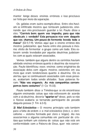 A Ordem de Deus
50
manter longe desses ensinos errôneos e isso precisava
ser feito por meio da separação.
Os gálatas eram outro exemplo disso. Entre eles havi-
am se infiltrado mestres que tentavam judaizá-los, ensi-
nando que eles precisavam guardar a lei. Paulo disse a
eles: "Corríeis bem; quem vos impediu, para que não
obedeçais à verdade? Esta persuasão não vem daquele
que vos chamou. Um pouco de fermento leveda toda a
massa" (Gl 5:7-9). Vemos aqui que o ensino errôneo dos
mestres judaizantes que havia entre eles possuía o mes-
mo efeito de fermentar o grupo como um todo. Eles es-
tavam sendo levedados por aquelas doutrinas judaizan-
tes com as quais estavam associados.
Vemos também que alguns dentre os coríntios haviam
adotado ensinos errôneos quanto à doutrina da ressurrei-
ção. Paulo identificou esses ensinos como originários da
associação deles com alguns mestres existentes em seu
meio que eram tendenciosos quanto à doutrina. Ele os
alertou que se continuassem associados com essas pesso-
as, acabariam todos sendo afetados. Suas palavras fo-
ram: "Não vos enganeis. As más companhias corrom-
pemos bons costumes" (1 Co 15:33).
Paulo também disse a Timóteo que se ele encontrasse
alguém ensinando coisas que não estivessem de acordo
com a sã doutrina, deveria "apartar-se" desse, pois se não
o fizesse acabaria se tornando participante do pecado
daquela pessoa (1 Tm 6:3-5).
3) Mal Eclesiástico – O mesmo princípio vale também
para a falta de ordem e o mal eclesiástico (isto é, o cleri-
calismo – sistema formado por clero e leigos). Ao nos
associarmos a alguma comunhão em particular de cris-
tãos que tenham um sistema de coisas que não está em
conformidade com a Palavra de Deus, quer nós concor-
 