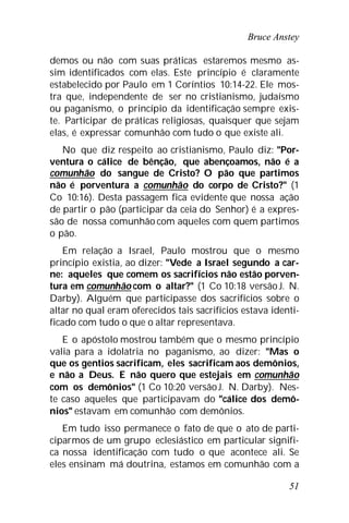 Bruce Anstey
51
demos ou não com suas práticas estaremos mesmo as-
sim identificados com elas. Este princípio é claramente
estabelecido por Paulo em 1 Coríntios 10:14-22. Ele mos-
tra que, independente de ser no cristianismo, judaísmo
ou paganismo, o princípio da identificação sempre exis-
te. Participar de práticas religiosas, quaisquer que sejam
elas, é expressar comunhão com tudo o que existe ali.
No que diz respeito ao cristianismo, Paulo diz: "Por-
ventura o cálice de bênção, que abençoamos, não é a
comunhão do sangue de Cristo? O pão que partimos
não é porventura a comunhão do corpo de Cristo?" (1
Co 10:16). Desta passagem fica evidente que nossa ação
de partir o pão (participar da ceia do Senhor) é a expres-
são de nossa comunhão com aqueles com quem partimos
o pão.
Em relação a Israel, Paulo mostrou que o mesmo
princípio existia, ao dizer: "Vede a Israel segundo a car-
ne: aqueles que comem os sacrifícios não estão porven-
tura em comunhão com o altar?" (1 Co 10:18 versãoJ. N.
Darby). Alguém que participasse dos sacrifícios sobre o
altar no qual eram oferecidos tais sacrifícios estava identi-
ficado com tudo o que o altar representava.
E o apóstolo mostrou também que o mesmo princípio
valia para a idolatria no paganismo, ao dizer: "Mas o
que os gentios sacrificam, eles sacrificam aos demônios,
e não a Deus. E não quero que estejais em comunhão
com os demônios" (1 Co 10:20 versãoJ. N. Darby). Nes-
te caso aqueles que participavam do "cálice dos demô-
nios" estavam em comunhão com demônios.
Em tudo isso permanece o fato de que o ato de parti-
ciparmos de um grupo eclesiástico em particular signifi-
ca nossa identificação com tudo o que acontece ali. Se
eles ensinam má doutrina, estamos em comunhão com a
 