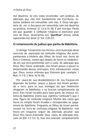 A Ordem de Deus
52
má doutrina. Se eles estão envolvidos com práticas de
adoração que não têm fundamento nas Escrituras, es-
tamos também em comunhão com elas. E Deus não gos-
taria de ver o Seu povo em comunhão com má doutrina
ou práticas errôneas (2 Co 6:14-18). É por isso que Paulo
diz que quando a confusão religiosa se alastrasse pela
casa de Deus, deveríamos nos "purificar" dessas coisas
separando-nos delas (2 Tm 2:20-21).
O remanescente de judeus que partiu da Babilônia
O Antigo Testamento nos fornece uma ilustração deste
exercício de separação da confusão religiosa. Ao acom-
panharmos a história dos filhos de Israel nos livros de
Reis e Crônicas, vemos que depois de terem se estabeleci-
do em sua terra prometida com o culto de adoração que
Deus lhes havia ordenado, eles foram pouco a pouco se
distanciando dessas instruções. Eles introduziram coisas
que Deus nunca ordenou que fizessem (por exemplo 1
Reis 11:7-8; 2 Reis 16:10-18).
Por causa de sua desobediência e de seu fracasso em
depender do Senhor, pouco a pouco eles foram perden-
do a terra para os seus inimigos, até que finalmente
chegaram os babilônios e os tiraram completamente da
terra. Eles foram levados para fazer parte do imenso sis-
tema da Babilônia (nome que significa "confusão"), que é
uma figura da confusão religiosa. Muitos dos vasos que
havia no templo foram levados e incorporados ao paga-
nismo da Babilônia. Enquanto os filhos de Israel perma-
neciam na terra da confusão religiosa de Babilônia, mal
havia um resquício sequer da adoração peculiar que
Deus lhes havia ordenado. Seus vasos de adoração esta-
vam ali (Dn 1:2; 5:2, 5), mas eles estavam completamente
 