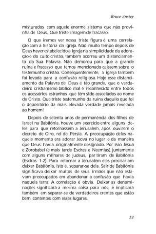 Bruce Anstey
53
misturados com aquele enorme sistema que não provi-
nha de Deus. Que triste imagemde fracasso.
O que iremos ver nessa triste figura é uma correla-
ção com a história da igreja. Não muito tempo depois de
Deus haverestabelecidoa igreja na simplicidade da adora-
ção e do culto cristão, também ocorreu um distanciamen-
to da Sua Palavra. Não demorou para que a grande
ruína e fracasso que temos mencionado caíssem sobre o
testemunho cristão. Consequentemente, a igreja também
foi levada para a confusão religiosa. Hoje esse distanci-
amento da Palavra de Deus é tão grande, que o verda-
deiro cristianismo bíblico mal é reconhecido entre todos
os acessórios estranhos que têm sido associados ao nome
de Cristo. Que triste testemunho da ruína daquilo que foi
o depositório da mais elevada verdade jamais revelada
ao homem!
Depois de setenta anos de permanência dos filhos de
Israel na Babilônia, houve um exercício entre alguns de-
les para que retornassem a Jerusalém, após ouvirem o
decreto de Ciro, rei da Pérsia. A preocupação deles na-
quele momento era adorar Jeová no lugar e da maneira
que Deus havia originalmente designado. Por isso Jesuá
e Zorobabel (e mais tarde Esdras e Neemias), juntamente
com alguns milhares de judeus, par tiram de Babilônia
(Esdras 1-2). Para retornar a Jerusalém eles precisariam
deixar Babilônia, isto é, separar-se dela. Sair de Babilônia
significava deixar muitos de seus irmãos que não esta-
vam preocupados em abandonar a confusão que havia
naquela terra. A correlação é óbvia. Deixar as denomi-
nações significará a mesma coisa para nós, e implicará
também em separar-se de verdadeiros crentes que estão
bem contentes com esses lugares.
 