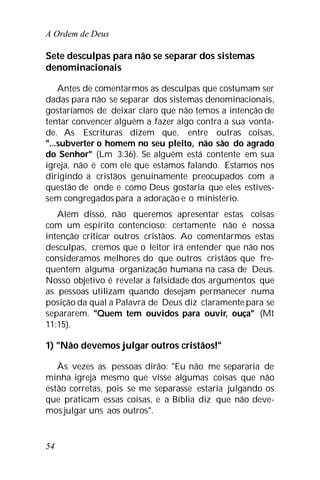 A Ordem de Deus
54
Sete desculpas para não se separar dos sistemas
denominacionais
Antes de comentarmos as desculpas que costumam ser
dadas para não se separar dos sistemas denominacionais,
gostaríamos de deixar claro que não temos a intenção de
tentar convencer alguém a fazer algo contra a sua vonta-
de. As Escrituras dizem que, entre outras coisas,
"...subverter o homem no seu pleito, não são do agrado
do Senhor" (Lm 3:36). Se alguém está contente em sua
igreja, não é com ele que estamos falando. Estamos nos
dirigindo a cristãos genuinamente preocupados com a
questão de onde e como Deus gostaria que eles estives-
sem congregados para a adoração e o ministério.
Além disso, não queremos apresentar estas coisas
com um espírito contencioso; certamente não é nossa
intenção criticar outros cristãos. Ao comentarmos estas
desculpas, cremos que o leitor irá entender que não nos
consideramos melhores do que outros cristãos que fre-
quentem alguma organização humana na casa de Deus.
Nosso objetivo é revelar a falsidade dos argumentos que
as pessoas utilizam quando desejam permanecer numa
posição da qual a Palavra de Deus diz claramente para se
separarem. "Quem tem ouvidos para ouvir, ouça" (Mt
11:15).
1) "Não devemos julgar outros cristãos!"
Às vezes as pessoas dirão: "Eu não me separaria de
minha igreja mesmo que visse algumas coisas que não
estão corretas, pois se me separasse estaria julgando os
que praticam essas coisas, e a Bíblia diz que não deve-
mos julgar uns aos outros".
 