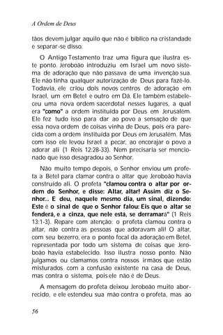 A Ordem de Deus
56
tãos devem julgar aquilo que não é bíblico na cristandade
e separar-se disso.
O Antigo Testamento traz uma figura que ilustra es-
te ponto. Jeroboão introduziu em Israel um novo siste-
ma de adoração que não passava de uma invenção sua.
Ele não tinha qualquer autorização de Deus para fazê-lo.
Todavia, ele criou dois novos centros de adoração em
Israel, um em Betel e outro em Dã. Ele também estabele-
ceu uma nova ordem sacerdotal nesses lugares, a qual
era "como" a ordem instituída por Deus em Jerusalém.
Ele fez tudo isso para dar ao povo a sensação de que
essa nova ordem de coisas vinha de Deus, pois era pare-
cida com a ordem instituída por Deus em Jerusalém. Mas
com isso ele levou Israel a pecar, ao encorajar o povo a
adorar ali (1 Reis 12:28-33). Nem precisaria ser mencio-
nado que isso desagradou ao Senhor.
Não muito tempo depois, o Senhor enviou um profe-
ta a Betel para clamar contra o altar que Jeroboão havia
construído ali. O profeta "clamou contra o altar por or-
dem do Senhor, e disse: Altar, altar! Assim diz o Se-
nhor... E deu, naquele mesmo dia, um sinal, dizendo:
Este é o sinal de que o Senhor falou: Eis que o altar se
fenderá, e a cinza, que nele está, se derramará" (1 Reis
13:1-3). Repare com atenção: o profeta clamou contra o
altar, não contra as pessoas que adoravam ali! O altar,
com seu bezerro, era o ponto focal da adoração em Betel,
representada por todo um sistema de coisas que Jero-
boão havia estabelecido. Isso ilustra nosso ponto. Não
julgamos ou clamamos contra nossos irmãos que estão
misturados com a confusão existente na casa de Deus,
mas contra o sistema, pois ele não é de Deus.
A mensagem do profeta deixou Jeroboão muito abor-
recido, e ele estendeu sua mão contra o profeta, mas ao
 