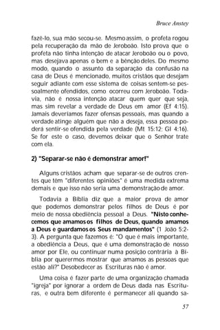 Bruce Anstey
57
fazê-lo, sua mão secou-se. Mesmo assim, o profeta rogou
pela recuperação da mão de Jeroboão. Isto prova que o
profeta não tinha intenção de atacar Jeroboão ou o povo,
mas desejava apenas o bem e a bênção deles. Do mesmo
modo, quando o assunto da separação da confusão na
casa de Deus é mencionado, muitos cristãos que desejam
seguir adiante com esse sistema de coisas sentem-se pes-
soalmente ofendidos, como ocorreu com Jeroboão. Toda-
via, não é nossa intenção atacar quem quer que seja,
mas sim revelar a verdade de Deus em amor (Ef 4:15).
Jamais deveríamos fazer ofensas pessoais, mas quando a
verdade atinge alguém que não a deseja, essa pessoa po-
derá sentir-se ofendida pela verdade (Mt 15:12; Gl 4:16).
Se for este o caso, devemos deixar que o Senhor trate
com ela.
2) "Separar-se não é demonstrar amor!"
Alguns cristãos acham que separar-se de outros cren-
tes que têm "diferentes opiniões" é uma medida extrema
demais e que isso não seria uma demonstraçãode amor.
Todavia a Bíblia diz que a maior prova de amor
que podemos demonstrar pelos filhos de Deus é por
meio de nossa obediência pessoal a Deus. "Nisto conhe-
cemos que amamosos filhos de Deus, quando amamos
a Deus e guardamos os Seus mandamentos" (1 João 5:2-
3). A pergunta que fazemos é: "O que é mais importante,
a obediência a Deus, que é uma demonstração de nosso
amor por Ele, ou continuar numa posição contrária à Bí-
blia por querermos mostrar que amamos as pessoas que
estão ali?" Desobedecer as Escrituras não é amor.
Uma coisa é fazer parte de uma organização chamada
"igreja" por ignorar a ordem de Deus dada nas Escritu-
ras, e outra bem diferente é permanecer ali quando sa-
 