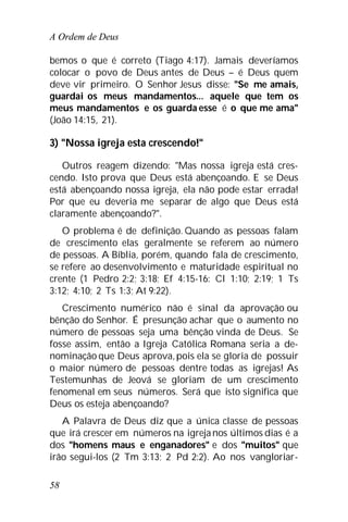 A Ordem de Deus
58
bemos o que é correto (Tiago 4:17). Jamais deveríamos
colocar o povo de Deus antes de Deus – é Deus quem
deve vir primeiro. O Senhor Jesus disse: "Se me amais,
guardai os meus mandamentos... aquele que tem os
meus mandamentos e os guarda esse é o que me ama"
(João 14:15, 21).
3) "Nossa igreja esta crescendo!"
Outros reagem dizendo: "Mas nossa igreja está cres-
cendo. Isto prova que Deus está abençoando. E se Deus
está abençoando nossa igreja, ela não pode estar errada!
Por que eu deveria me separar de algo que Deus está
claramente abençoando?".
O problema é de definição. Quando as pessoas falam
de crescimento elas geralmente se referem ao número
de pessoas. A Bíblia, porém, quando fala de crescimento,
se refere ao desenvolvimento e maturidade espiritual no
crente (1 Pedro 2:2; 3:18; Ef 4:15-16: Cl 1:10; 2:19; 1 Ts
3:12; 4:10; 2 Ts 1:3; At 9:22).
Crescimento numérico não é sinal da aprovação ou
bênção do Senhor. É presunção achar que o aumento no
número de pessoas seja uma bênção vinda de Deus. Se
fosse assim, então a Igreja Católica Romana seria a de-
nominação que Deus aprova,pois ela se gloria de possuir
o maior número de pessoas dentre todas as igrejas! As
Testemunhas de Jeová se gloriam de um crescimento
fenomenal em seus números. Será que isto significa que
Deus os esteja abençoando?
A Palavra de Deus diz que a única classe de pessoas
que irá crescer em números na igreja nos últimos dias é a
dos "homens maus e enganadores" e dos "muitos" que
irão segui-los (2 Tm 3:13; 2 Pd 2:2). Ao nos vangloriar-
 