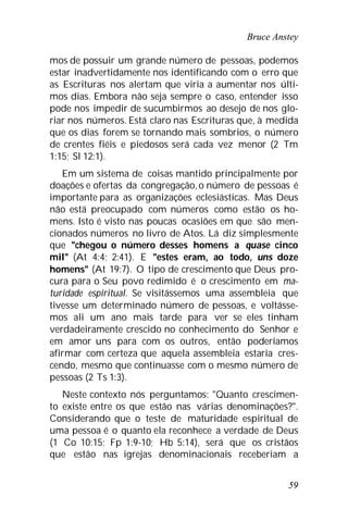 Bruce Anstey
59
mos de possuir um grande número de pessoas, podemos
estar inadvertidamente nos identificando com o erro que
as Escrituras nos alertam que viria a aumentar nos últi-
mos dias. Embora não seja sempre o caso, entender isso
pode nos impedir de sucumbirmos ao desejo de nos glo-
riar nos números. Está claro nas Escrituras que, à medida
que os dias forem se tornando mais sombrios, o número
de crentes fiéis e piedosos será cada vez menor (2 Tm
1:15; Sl 12:1).
Em um sistema de coisas mantido principalmente por
doações e ofertas da congregação,o número de pessoas é
importante para as organizações eclesiásticas. Mas Deus
não está preocupado com números como estão os ho-
mens. Isto é visto nas poucas ocasiões em que são men-
cionados números no livro de Atos. Lá diz simplesmente
que "chegou o número desses homens a quase cinco
mil" (At 4:4; 2:41). E "estes eram, ao todo, uns doze
homens" (At 19:7). O tipo de crescimento que Deus pro-
cura para o Seu povo redimido é o crescimento em ma-
turidade espiritual. Se visitássemos uma assembleia que
tivesse um determinado número de pessoas, e voltásse-
mos ali um ano mais tarde para ver se eles tinham
verdadeiramente crescido no conhecimento do Senhor e
em amor uns para com os outros, então poderíamos
afirmar com certeza que aquela assembleia estaria cres-
cendo, mesmo que continuasse com o mesmo número de
pessoas (2 Ts 1:3).
Neste contexto nós perguntamos: "Quanto crescimen-
to existe entre os que estão nas várias denominações?".
Considerando que o teste de maturidade espiritual de
uma pessoa é o quanto ela reconhece a verdade de Deus
(1 Co 10:15; Fp 1:9-10; Hb 5:14), será que os cristãos
que estão nas igrejas denominacionais receberiam a
 