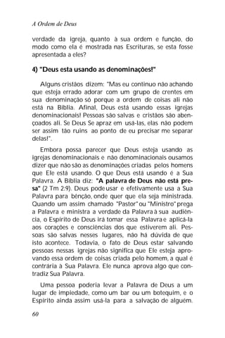 A Ordem de Deus
60
verdade da igreja, quanto à sua ordem e função, do
modo como ela é mostrada nas Escrituras, se esta fosse
apresentada a eles?
4) "Deus esta usando as denominações!"
Alguns cristãos dizem: "Mas eu continuo não achando
que esteja errado adorar com um grupo de crentes em
sua denominação só porque a ordem de coisas ali não
está na Bíblia. Afinal, Deus está usando essas igrejas
denominacionais! Pessoas são salvas e cristãos são aben-
çoados ali. Se Deus Se apraz em usá-las, elas não podem
ser assim tão ruins ao ponto de eu precisar me separar
delas!".
Embora possa parecer que Deus esteja usando as
igrejas denominacionais e não denominacionais ousamos
dizer que não são as denominações criadas pelos homens
que Ele está usando. O que Deus está usando é a Sua
Palavra. A Bíblia diz: "A palavra de Deus não está pre-
sa" (2 Tm 2:9). Deus pode usar e efetivamente usa a Sua
Palavra para bênção, onde quer que ela seja ministrada.
Quando um assim chamado "Pastor"ou "Ministro" prega
a Palavra e ministra a verdade da Palavra à sua audiên-
cia, o Espírito de Deus irá tomar essa Palavra e aplicá-la
aos corações e consciências dos que estiverem ali. Pes-
soas são salvas nesses lugares, não há dúvida de que
isto acontece. Todavia, o fato de Deus estar salvando
pessoas nessas igrejas não significa que Ele esteja apro-
vando essa ordem de coisas criada pelo homem, a qual é
contrária à Sua Palavra. Ele nunca aprova algo que con-
tradiz Sua Palavra.
Uma pessoa poderia levar a Palavra de Deus a um
lugar de impiedade, como um bar ou um botequim, e o
Espírito ainda assim usá-la para a salvação de alguém.
 