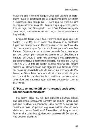 Bruce Anstey
61
Mas será que isto significa que Deus está usando os bote-
quins? Não se pode usar de tal argumento para justificar
a existência dos botequins. É claro que se trata de um
exemplo extremo, mas ele ilustra o que queremos mos-
trar, ou seja, que Deus pode usar a Sua Palavra em qual-
quer lugar, até mesmo em um lugar onde prevaleça a
impiedade.
Enquanto Deus usa a Sua Palavra onde quer que Ele
queira (Is 55:11), os cristãos não devem ir a qualquer
lugar que desejem estar. Devemos andar em conformida-
de com a senda que Deus estabeleceu para nós em Sua
Palavra. Devemos amar a todo o povo de Deus, mas nos-
sos pés devem permanecer no caminho da obediência à
Palavra de Deus, a qual nos convoca a nos separarmos
da desordem que o homem introduziu na casa de Deus (2
Tm 2:20-21). O fato de existir bênção notória em algum
sistema ou denominação não significa que ficamos livres
de nossa responsabilidade de andar na verdade da Pa-
lavra de Deus. Não podemos de sã consciência despre-
zar o caminho da obediência e continuar em comunhão
com algo que sabemos que está em desacordo com as
Escrituras.
5) "Posso ser muito útil permanecendo onde estou
em minha denominação!"
Há quem diga: "Eu sei que existem algumas coisas
que não estão exatamente corretas em minha igreja, mas
por que eu deveria abandonar uma porção de coisas que
considero boas, só porque algumas outras não são con-
sistentes com as Escrituras? Além disso, sinto que posso
fazer muita coisa boa ajudando as pessoas ali. Se eu sair,
não poderei ajudá-las".
 