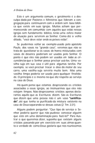 A Ordem de Deus
62
Este é um argumento comum, e geralmente é a des-
culpa dada por Pastores e Ministros que lideram a con-
gregação para continuarem com a ordem sem base bíbli-
ca que existe em suas igrejas. Muitos acham que per-
manecendo em comunhão com aqueles que estão nessas
igrejas sem fundamento bíblico, terão uma esfera maior
de atuação para servirem ao Senhor. Como diz o velho
ditado, "você deve estar onde os peixes estão".
Se pudermos voltar ao exemplo usado pelo apóstolo
Paulo, dos vasos na "grande casa", veremos que não se
trata de questionar se os vasos de honra misturados com
vasos de desonra poderiam ser usados pelo Senhor. O
ponto é que eles não podem ser usados em todas as cir-
cunstâncias que o Senhor possa precisar usá-los. Uma va-
silha suja em sua casa é útil para algumas tarefas. Por
exemplo, se você precisar trocar o óleo do motor de seu
carro, uma vasilha suja serviria muito bem. Mas uma
vasilha limpa poderia ser usada para qualquer finalida-
de. O princípio é o mesmo no que diz respeito ao serviço
na casa de Deus.
Há quem pense que estamos desprezando os cristãos
associados a essas igrejas, ao insinuarmos que eles não
estejam limpos. Não desprezamos cristãos; apenas decla-
ramos aquilo que as Escrituras dizem. São as Escrituras
que dizem que uma pessoa não é um vaso "santifica-
do", até que tenha se purificado da mistura existente na
casa de Deusseparando-se dessas coisas (2 Tm 2:21).
Alguns podem perguntar: "Que tipo de serviço o Se-
nhor poderia querer que não pudesse convocar alguém
que está em uma denominação para fazê-lo?" Para ilus-
trar o que queremos dizer, suponha que existam alguns
cristãos passando por um exercício em suas almas quan-
to à verdade de como Deus gostaria que nos reuníssemos
 