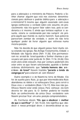 Bruce Anstey
63
para a adoração e o ministério da Palavra. Poderia o Se-
nhor chamar alguém que está nos sistemas denomina-
cionais para delinear o padrão bíblico para a adoração e
o ministério? E mesmo que alguém associado com essas
igrejas conhecesse a verdade sobre este assunto, ele pro-
vavelmente não iria querer falar sobre isso, pois se con-
denaria a si mesmo. E ainda que tentasse explicar o as-
sunto, estaria se condenando por não cumprir ele pró-
prio aquilo que manda os outros fazerem. Suas palavras
pareceriam zombar da verdade, e assim ele não teria
qualquer poder de livrar alguém que estivesse numa
mesma posição.
Não há dúvida de que alguém possa fazer muita coi-
sa estando nas igrejas. No Antigo Testamento, Eldade e
Medade são figuras disso (Nm 11:26). Eles permanece-
ram no arraial de Israel quando o Senhor chamou o po-
vo para sair para estar junto de Si (Nm 11:16; 24-26). Eles
eram úteis onde estavam, mas por ventura poderiam eles
estar entre os que foram selecionados, quando o Senhor
ordenou distintamente que "setenta homens dos a n -
c i ã o s de Israel" fossem trazidos "perante a tenda da
congregação" para estarem ali com Moisés?
Outro exemplo é o de Naomi na terra de Moabe. Ela
foi de auxílio para Rute, já que por intermédio dela Rute
abandonou os ídolos e se voltou para Deus, para servir o
Deus vivo e verdadeiro (Rute 1:16-17). Mas isso não jus-
tificava Noemi estar onde estava. Para começar, ela nem
deveria ter ido para lá. O Senhor poderia ter trazido
Rute ao conhecimento do único Deus verdadeiro sem
Naomi precisar ficar em uma posição comprometedora.
As Escrituras dizem: "Eis que o obedecer é melhor
do que o sacrificar" (1 Sm 15:22). Isto significa que obe-
decer é nosso principal dever, e devemos deixar as ou-
 