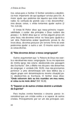 A Ordem de Deus
64
tras coisas para o Senhor. O Senhor considera a obediên-
cia mais importante do que qualquer serviço para Ele. A
maior ajuda que podemos dar àqueles que estão mistu-
rados na confusão da grande casa é nos desvencilhar-
mos dessas coisas, e então tentarmos ajudar outros (2
Tm 2:24-26).
O irmão W. Potter disse que nossa primeira respon-
sabilidade é cuidar dos princípios, e Deus cuidará das
pessoas.J. G. Bellet disse que se virmos alguém preso em
uma fossa, não devemos entrar na fossa para ajudá-lo a
sair dela. Poderíamos acabar igualmente presos lá. Ao
invés disso, devemos procurar um terreno firme de onde
poderemos ajudar o outro a sair. O mesmo ocorre com
as coisas divinas.
6) "Não devemos deixar a nossa congregação!"
Outros argumentam que "a Palavra de Deus nos exor-
ta a não deixarmos nossa congregação. Se eu me separasse
de minha igreja não estaria obedecendo esta passagem
das Escrituras". Sim, a Bíblia nos diz para não deixarmos
de congregar, é verdade (Hb 10:25), mas não precisamos
pertencer a uma denominação sem base bíblica (ou a
algum grupo sem denominação na mesma situação) pa-
ra obedecermos as Escrituras. O Senhor Jesus disse:
"Onde estiverem dois ou três reunidos em meu nome,
aí estou eu no meio deles" (Mt 18:20).
7) "Separar-se de outros cristãos destrói a unidade
do Espírito!"
Para muitos crentes honestos e sinceros parece in-
concebível que um cristão venha a se separar de outros
cristãos. Principalmente por ser um dos principais con-
 