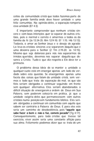 Bruce Anstey
65
ceitos da comunidade cristã que todos fazemos parte de
uma grande família onde deve haver unidade e uma
feliz comunhão. Na opinião deles, a separação romperia
essa unidade (Ef 4:3).
É importante compreender que nenhum cristão sin-
cero e com boas intenções quer se separar de outros cris-
tãos, pois o normal e correto é amarmos a todos os da
família da fé (Jo 13:34-35; Rm 12:9-10; Ef 1:15; Hb 13:13).
Todavia, o amor ao Senhor Jesus e o desejo de agradá-
Lo leva os cristãos sinceros a se separarem daquilo que é
uma desonra para o Senhor (2 Tm 2:19-20; Jo 14:15).
Mesmo que seja doloroso para nós nos separarmos de
irmãos queridos, devemos nos separar daquilo que de-
sonra a Cristo. Tudo o que diz respeito a Ele deve ter a
primazia.
O problema dessa ideia de se manter a unidade a
qualquer custo está em enxergar apenas um lado da ver-
dade sobre esta questão. Se enxergarmos apenas uma
faceta das coisas que falam da unidade cristã, sem ver-
mos o lado que trata da separação do mal, os que são
fiéis seriam obrigados a continuar seguindo em frente
sem qualquer alternativa. Eles seriam abandonados à
difícil situação de enxergarem a ordem de Deus em Sua
Palavra, sem poderem colocá-la em prática, já que a
unidade exigiria deles que permanecessem com outros
cristãos numa posiçãosem fundamento bíblico. Eles seri-
am obrigados a continuar em comunhão com aquilo que
sabem ser contrário à Palavra de Deus. E para eles este
seria um caminho de desobediência, pois "aquele que
sabe fazer o bem e não o faz, comete pecado" (Tg 4:17).
Consequentemente, para todo cristão que tivesse tal
exercício, viver assim seria uma constante aflição para
sua alma. Felizmente podemos dizer que se trata de um
 