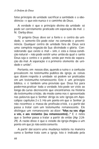 A Ordem de Deus
66
falso princípio de unidade sacrificar a santidade e a obe-
diência– e que este nunca é o caminho de Deus.
A verdade é que o princípio divino da unidade só
pode ser corretamente praticado em separação do mal. J.
N. Darby disse:
"O próprio Deus deve ser a fonte e o centro da uni-
dade, e somente Ele pode estar no comando e preemi-
nência. Qualquer centro de unidade fora de Deus será
uma completa negação da Sua divindade e glória. Con-
siderando que existe o mal – sim, é esta a nossa condi-
ção natural – não pode existir uma união da qual o santo
Deus seja o centro e o poder, senão por meio da separa-
ção do mal. A separação é o primeiro elemento de uni-
dade e união".
Portanto, em nossos dias, quando a ruína e a confusão
prevalecem no testemunho público da igreja, as coisas
que dizem respeito à unidade só podem ser praticadas
em um testemunho remanescente. Este é um princípio
bíblico, e é também uma provisão que Deus fez para
podermos praticar toda a verdade. Isto pode ser visto ao
longo do curso decrescente que encontramos na história
do testemunho cristão, do modo como nos é apresentado
nas palavras que o Senhor dirige às sete igrejas em Apo-
calipse capítulos 2 e 3. Há um ponto em que o Senhor já
não reconhece a massa da profissão cristã, e a partir daí
passa a tratar com um testemunho remanescente. Ele
distingue um remanescente ao dizer: "Mas eu vos digo
a vós, e aos restantes [ou remanescentes]..." E é neles
que o Senhor passa a tratar a partir de então (Ap 2:24-
29). A razão disso é que o estado da igreja chegou a um
ponto em que já não existe conserto.
A partir daí ocorre uma mudança notória na maneira
como o Senhor trata com a igreja. Isto é indicado pela
 