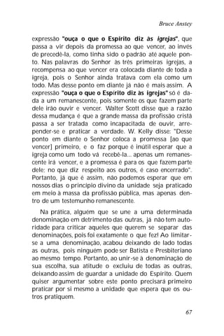 Bruce Anstey
67
expressão "ouça o que o Espírito diz às igrejas", que
passa a vir depois da promessa ao que vencer, ao invés
de precedê-la, como tinha sido o padrão até aquele pon-
to. Nas palavras do Senhor às três primeiras igrejas, a
recompensa ao que vencer era colocada diante de toda a
igreja, pois o Senhor ainda tratava com ela como um
todo. Mas desse ponto em diante já não é mais assim. A
expressão "ouça o que o Espírito diz às igrejas" só é da-
da a um remanescente, pois somente os que fazem parte
dele irão ouvir e vencer. Walter Scott disse que a razão
dessa mudança é que a grande massa da profissão cristã
passa a ser tratada como incapacitada de ouvir, arre-
pender-se e praticar a verdade. W. Kelly disse: "Desse
ponto em diante o Senhor coloca a promessa [ao que
vencer] primeiro, e o faz porque é inútil esperar que a
igreja como um todo vá recebê-la... apenas um remanes-
cente irá vencer, e a promessa é para os que fazem parte
dele; no que diz respeito aos outros, é caso encerrado".
Portanto, já que é assim, não podemos esperar que em
nossos dias o princípio divino da unidade seja praticado
em meio à massa da profissão pública, mas apenas den-
tro de um testemunho remanescente.
Na prática, alguém que se une a uma determinada
denominação em detrimento das outras, já não tem auto-
ridade para criticar aqueles que querem se separar das
denominações, pois foi exatamente o que fez! Ao limitar-
se a uma denominação, acabou deixando de lado todas
as outras, pois ninguém pode ser Batista e Presbiteriano
ao mesmo tempo. Portanto, ao unir-se à denominação de
sua escolha, sua atitude o excluiu de todas as outras,
deixando assim de guardar a unidade do Espírito. Quem
quiser argumentar sobre este ponto precisará primeiro
praticar por si mesmo a unidade que espera que os ou-
tros pratiquem.
 