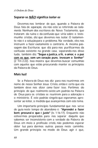 A Ordem de Deus
68
Separar-se NÃO significa isolar-se
Devemos nos lembrar de que, quando a Palavra de
Deus fala de separação, ela não está se referindo ao isola-
mento. Nenhum dos escritores do Novo Testamento, que
trataram da ruína e da confusão que viria sobre o teste-
munho cristão, diz que devemos nos isolar. O isolamen-
to não é a soluçãopara o problema. Na verdade, eles nos
instruem a fazer exatamente o contrário. A mesma pas-
sagem das Escrituras que diz para nos purificarmos da
confusão existente na grande casa, separando-nos disso
tudo, também diz: "Segue a justiça, a fé, o amor, e a paz
com os que, com um coração puro, invocam o Senhor"
(2 Tm 2:22). Isso mostra que devemos buscar comunhão
com aqueles que estão procurando manter os princípios
da Palavra de Deus.
Mais luz!
Se a Palavra de Deus nos diz para nos reunirmos em
nome de nosso Senhor Jesus Cristo, então é certo que ela
também deve nos dizer como fazer isso. Partimos do
princípio de que realmente existe um padrão na Palavra
de Deus para os cristãos se reunirem para a adoração e
o ministério. É este padrão singelo que esperamos apre-
sentar ao leitor, à medida que avançarmos com este tema.
Um importante princípio fundamental que nos serve
de guia neste tempo de abandono é: "Aprendei a fazer
bem; procurai o que é justo" (Is 1:16-17). Enquanto não
estivermos preparados para nos separar daquilo que
sabemos ser inconsistente com a verdade da Palavra de
Deus em meio à profissão cristã, não podemos esperar
obter luz para darmos outros passos neste caminho.
Um grande princípio no modo de Deus agir é que,
 