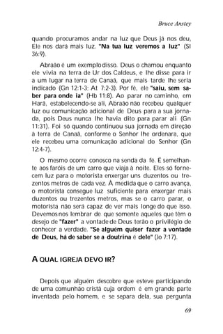 Bruce Anstey
69
quando procuramos andar na luz que Deus já nos deu,
Ele nos dará mais luz. "Na tua luz veremos a luz" (Sl
36:9).
Abraão é um exemplodisso. Deus o chamou enquanto
ele vivia na terra de Ur dos Caldeus, e lhe disse para ir
a um lugar na terra de Canaã, que mais tarde lhe seria
indicado (Gn 12:1-3; At 7:2-3). Por fé, ele "saiu, sem sa-
ber para onde ia" (Hb 11:8). Ao parar no caminho, em
Harã, estabelecendo-se ali, Abraão não recebeu qualquer
luz ou comunicação adicional de Deus para a sua jorna-
da, pois Deus nunca lhe havia dito para parar ali (Gn
11:31). Foi só quando continuou sua jornada em direção
à terra de Canaã, conforme o Senhor lhe ordenara, que
ele recebeu uma comunicação adicional do Senhor (Gn
12:4-7).
O mesmo ocorre conosco na senda da fé. É semelhan-
te aos faróis de um carro que viaja à noite. Eles só forne-
cem luz para o motorista enxergar uns duzentos ou tre-
zentos metros de cada vez. À medida que o carro avança,
o motorista consegue luz suficiente para enxergar mais
duzentos ou trezentos metros, mas se o carro parar, o
motorista não será capaz de ver mais longe do que isso.
Devemos nos lembrar de que somente aqueles que têm o
desejo de "fazer" a vontade de Deus terão o privilégio de
conhecer a verdade. "Se alguém quiser fazer a vontade
de Deus, há de saber se a doutrina é dele" (Jo 7:17).
A QUAL IGREJA DEVO IR?
Depois que alguém descobre que esteve participando
de uma comunhão cristã cuja ordem é em grande parte
inventada pelo homem, e se separa dela, sua pergunta
 