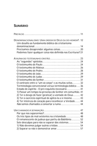 SUMÁRIO
PREFÁCIO ...................................................................................... 11
DENOMINACIONALISMO: UMA ORDEM DE DEUS OU DO HOMEM? . 12
Um desafio ao fundamento bíblico do cristianismo
denominacional....................................................................... 14
Precisamos desaprender algumas coisas............................... 20
Podemos fazer qualquer coisa não definida nas Escrituras?21
A RUÍNA DO TESTEMUNHO CRISTÃO .............................................. 23
As "segundas" epístolas.......................................................... 24
O testemunho de Paulo.......................................................... 24
O testemunho de Mateus ....................................................... 26
O testemunho de Pedro.......................................................... 28
O testemunho de João............................................................. 29
O testemunho de Judas .......................................................... 29
O testemunho do Senhor........................................................ 31
O contraste entre o "um só corpo" e as muitas seitas............ 32
Terminologia convencional versus terminologia bíblica ..... 36
Estado de espírito - O pré-requisito necessário .................... 41
1) Passar um tempo na presença do Senhor em comunhão. 41
2) Ter o desejo de fazer (praticar) a vontade de Deus .......... 42
3) Ter o exercício espiritual de aplicá-la a si mesmo ............ 43
4) Ter inteireza de coração para reconhecer a Verdade........ 44
Não somos chamados a consertar a ruína.............................. 44
UM CHAMADO À SEPARAÇÃO........................................................ 47
Por que nos separarmos?........................................................ 48
Os três tipos de mal existentes na cristandade ..................... 48
O remanescente de judeus que partiu da Babilônia ............. 52
Sete desculpas para não se separar dos sistemas.................. 54
1) Não devemos julgar outros cristãos .................................. 54
2) Separar-se não é demonstrar amor.................................... 57
 