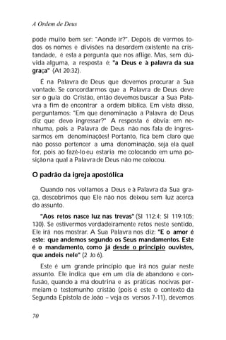 A Ordem de Deus
70
pode muito bem ser: "Aonde ir?". Depois de vermos to-
dos os nomes e divisões na desordem existente na cris-
tandade, é esta a pergunta que nos aflige. Mas, sem dú-
vida alguma, a resposta é: "a Deus e à palavra da sua
graça" (At 20:32).
É na Palavra de Deus que devemos procurar a Sua
vontade. Se concordarmos que a Palavra de Deus deve
ser o guia do Cristão, então devemos buscar a Sua Pala-
vra a fim de encontrar a ordem bíblica. Em vista disso,
perguntamos: "Em que denominação a Palavra de Deus
diz que devo ingressar?" A resposta é óbvia: em ne-
nhuma, pois a Palavra de Deus não nos fala de ingres-
sarmos em denominações! Portanto, fica bem claro que
não posso pertencer a uma denominação, seja ela qual
for, pois ao fazê-lo eu estaria me colocando em uma po-
siçãona qual a Palavra de Deus não me colocou.
O padrão da igreja apostólica
Quando nos voltamos a Deus e à Palavra da Sua gra-
ça, descobrimos que Ele não nos deixou sem luz acerca
do assunto.
"Aos retos nasce luz nas trevas" (Sl 112:4; Sl 119:105;
130). Se estivermos verdadeiramente retos neste sentido,
Ele irá nos mostrar. A Sua Palavra nos diz: "E o amor é
este: que andemos segundo os Seus mandamentos. Este
é o mandamento, como já desde o princípio ouvistes,
que andeis nele" (2 Jo 6).
Este é um grande princípio que irá nos guiar neste
assunto. Ele indica que em um dia de abandono e con-
fusão, quando a má doutrina e as práticas nocivas per-
meiam o testemunho cristão (pois é este o contexto da
Segunda Epístola de João – veja os versos 7-11), devemos
 
