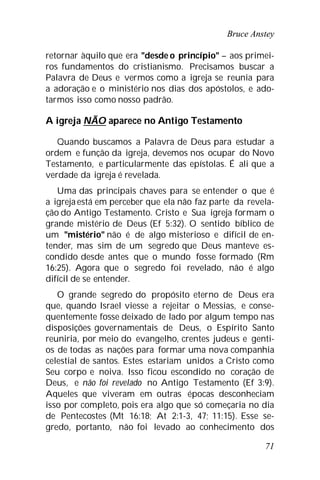 Bruce Anstey
71
retornar àquilo que era "desde o princípio" – aos primei-
ros fundamentos do cristianismo. Precisamos buscar a
Palavra de Deus e vermos como a igreja se reunia para
a adoração e o ministério nos dias dos apóstolos, e ado-
tarmos isso como nosso padrão.
A igreja NÃO aparece no Antigo Testamento
Quando buscamos a Palavra de Deus para estudar a
ordem e função da igreja, devemos nos ocupar do Novo
Testamento, e particularmente das epístolas. É ali que a
verdade da igreja é revelada.
Uma das principais chaves para se entender o que é
a igreja está em perceber que ela não faz parte da revela-
ção do Antigo Testamento. Cristo e Sua igreja formam o
grande mistério de Deus (Ef 5:32). O sentido bíblico de
um "mistério" não é de algo misterioso e difícil de en-
tender, mas sim de um segredo que Deus manteve es-
condido desde antes que o mundo fosse formado (Rm
16:25). Agora que o segredo foi revelado, não é algo
difícil de se entender.
O grande segredo do propósito eterno de Deus era
que, quando Israel viesse a rejeitar o Messias, e conse-
quentemente fosse deixado de lado por algum tempo nas
disposições governamentais de Deus, o Espírito Santo
reuniria, por meio do evangelho, crentes judeus e genti-
os de todas as nações para formar uma nova companhia
celestial de santos. Estes estariam unidos a Cristo como
Seu corpo e noiva. Isso ficou escondido no coração de
Deus, e não foi revelado no Antigo Testamento (Ef 3:9).
Aqueles que viveram em outras épocas desconheciam
isso por completo, pois era algo que só começaria no dia
de Pentecostes (Mt 16:18; At 2:1-3, 47; 11:15). Esse se-
gredo, portanto, não foi levado ao conhecimento dos
 