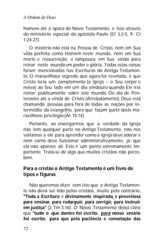 A Ordem de Deus
72
homens até a época do Novo Testamento, e isso através
do ministério especial do apóstolo Paulo (Ef 3:2-5, 9; Cl
1:24-27).
O mistério não está na Pessoa de Cristo, nem em Sua
vida perfeita como Homem neste mundo, nem em Sua
morte e ressurreição, e tampouco em Sua vinda para
reinar neste mundo em poder e glória. Todas estas coisas
foram mencionadas nas Escrituras do Antigo Testamen-
to. O maravilhoso segredo, que agora foi revelado, é que
Cristo teria um complemento (a igreja – o Seu corpo e
noiva) ao Seu lado em um dia vindouro quando Ele iria
reinar publicamente sobre este mundo. Do dia de Pen-
tecostes até a vinda de Cristo (Arrebatamento), Deus está
chamando pessoas para fora de todas as nações por in-
termédio do evangelho, para que façam parte deste ma-
ravilhoso privilégio(At 15:14).
Portanto, ao enxergarmos que a verdade da igreja
não tem qualquer parte no Antigo Testamento, não nos
voltamos a ele para aprender como a igreja deve adorar e
nem como deve funcionar administrativamente, já que
ela não aparece ali. Este é um ponto extremamente im-
portante. Trata-se de algo que muitos cristãos não perce-
bem.
Para o cristão o Antigo Testamento é um livro de
tipos e figuras
Não queremos dizer com isto que o Antigo Testamen-
te não deva ser lido pelos cristãos, muito pelo contrário.
"Toda a Escritura é divinamente inspirada, e proveitosa
para ensinar, para redarguir, para corrigir, para instruir
em justiça" (2 Tm 3:16). O Novo Testamento deixa claro
que "tudo o que dantes foi escrito, para nosso ensino
foi escrito, para que pela paciência e consolação das
 