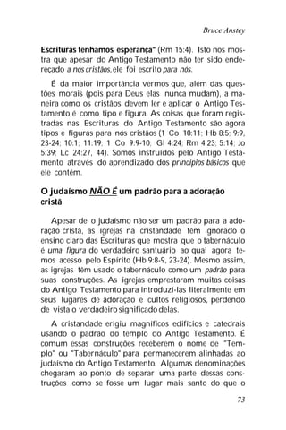 Bruce Anstey
73
Escrituras tenhamos esperança" (Rm 15:4). Isto nos mos-
tra que apesar do Antigo Testamento não ter sido ende-
reçado a nós cristãos,ele foi escrito para nós.
É da maior importância vermos que, além das ques-
tões morais (pois para Deus elas nunca mudam), a ma-
neira como os cristãos devem ler e aplicar o Antigo Tes-
tamento é como tipo e figura. As coisas que foram regis-
tradas nas Escrituras do Antigo Testamento são agora
tipos e figuras para nós cristãos (1 Co 10:11; Hb 8:5; 9:9,
23-24; 10:1; 11:19; 1 Co 9:9-10; Gl 4:24; Rm 4:23; 5:14; Jo
5:39; Lc 24:27, 44). Somos instruídos pelo Antigo Testa-
mento através do aprendizado dos princípios básicos que
ele contém.
O judaísmo NÃO É um padrão para a adoração
cristã
Apesar de o judaísmo não ser um padrão para a ado-
ração cristã, as igrejas na cristandade têm ignorado o
ensino claro das Escrituras que mostra que o tabernáculo
é uma figura do verdadeiro santuário ao qual agora te-
mos acesso pelo Espírito (Hb 9:8-9, 23-24). Mesmo assim,
as igrejas têm usado o tabernáculo como um padrão para
suas construções. As igrejas emprestaram muitas coisas
do Antigo Testamento para introduzi-las literalmente em
seus lugares de adoração e cultos religiosos, perdendo
de vista o verdadeiro significado delas.
A cristandade erigiu magníficos edifícios e catedrais
usando o padrão do templo do Antigo Testamento. É
comum essas construções receberem o nome de "Tem-
plo" ou "Tabernáculo" para permanecerem alinhadas ao
judaísmo do Antigo Testamento. Algumas denominações
chegaram ao ponto de separar uma parte dessas cons-
truções como se fosse um lugar mais santo do que o
 