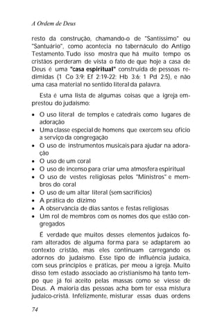 A Ordem de Deus
74
resto da construção, chamando-o de "Santíssimo" ou
"Santuário", como acontecia no tabernáculo do Antigo
Testamento. Tudo isso mostra que há muito tempo os
cristãos perderam de vista o fato de que hoje a casa de
Deus é uma "casa espiritual" construída de pessoas re-
dimidas (1 Co 3:9; Ef 2:19-22; Hb 3:6; 1 Pd 2:5), e não
uma casa material no sentido literalda palavra.
Esta é uma lista de algumas coisas que a igreja em-
prestou do judaísmo:
 O uso literal de templos e catedrais como lugares de
adoração
 Uma classe especialde homens que exercem seu ofício
a serviço da congregação
 O uso de instrumentos musicais para ajudar na adora-
ção
 O uso de um coral
 O uso de incenso para criar uma atmosfera espiritual
 O uso de vestes religiosas pelos "Ministros" e mem-
bros do coral
 O uso de um altar literal (sem sacrifícios)
 A prática do dízimo
 A observância de dias santos e festas religiosas
 Um rol de membros com os nomes dos que estão con-
gregados
É verdade que muitos desses elementos judaicos fo-
ram alterados de alguma forma para se adaptarem ao
contexto cristão, mas eles continuam carregando os
adornos do judaísmo. Esse tipo de influência judaica,
com seus princípios e práticas, per meou a igreja. Muito
disso tem estado associado ao cristianismo há tanto tem-
po que já foi aceito pelas massas como se viesse de
Deus. A maioria das pessoas acha bom ter essa mistura
judaico-cristã. Infelizmente, misturar essas duas ordens
 