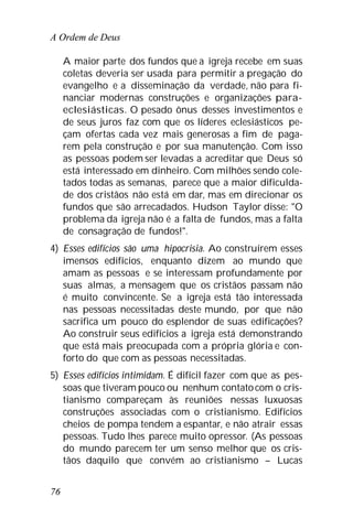 A Ordem de Deus
76
A maior parte dos fundos que a igreja recebe em suas
coletas deveria ser usada para permitir a pregação do
evangelho e a disseminação da verdade, não para fi-
nanciar modernas construções e organizações para-
eclesiásticas. O pesado ônus desses investimentos e
de seus juros faz com que os líderes eclesiásticos pe-
çam ofertas cada vez mais generosas a fim de paga-
rem pela construção e por sua manutenção. Com isso
as pessoas podem ser levadas a acreditar que Deus só
está interessado em dinheiro. Com milhões sendo cole-
tados todas as semanas, parece que a maior dificulda-
de dos cristãos não está em dar, mas em direcionar os
fundos que são arrecadados. Hudson Taylor disse: "O
problema da igreja não é a falta de fundos, mas a falta
de consagração de fundos!".
4) Esses edifícios são uma hipocrisia. Ao construírem esses
imensos edifícios, enquanto dizem ao mundo que
amam as pessoas e se interessam profundamente por
suas almas, a mensagem que os cristãos passam não
é muito convincente. Se a igreja está tão interessada
nas pessoas necessitadas deste mundo, por que não
sacrifica um pouco do esplendor de suas edificações?
Ao construir seus edifícios a igreja está demonstrando
que está mais preocupada com a própria glória e con-
forto do que com as pessoas necessitadas.
5) Esses edifícios intimidam. É difícil fazer com que as pes-
soas que tiveram pouco ou nenhum contatocom o cris-
tianismo compareçam às reuniões nessas luxuosas
construções associadas com o cristianismo. Edifícios
cheios de pompa tendem a espantar, e não atrair essas
pessoas. Tudo lhes parece muito opressor. (As pessoas
do mundo parecem ter um senso melhor que os cris-
tãos daquilo que convém ao cristianismo – Lucas
 
