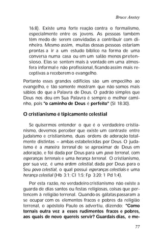 Bruce Anstey
77
16:8). Existe uma forte reação contra o formalismo,
especialmente entre os jovens. As pessoas também
têm medo de serem convidadas a contribuir com di-
nheiro. Mesmo assim, muitas dessas pessoas estariam
prontas a ir a um estudo bíblico na forma de uma
conversa numa casa ou em um salão menos preten-
sioso. Elas se sentem mais à vontade em uma atmos-
fera informal e não profissional, ficando assim mais re-
ceptivas a receberem o evangelho.
Portanto esses grandes edifícios são um empecilho ao
evangelho, e tão somente mostram que não somos mais
sábios do que a Palavra de Deus. O padrão simples que
Deus nos deu em Sua Palavra é sempre o melhor cami-
nho, pois "o caminho de Deus é perfeito" (Sl 18:30).
O cristianismo é tipicamente celestial
Se quisermos entender o que é o verdadeiro cristia-
nismo, devemos perceber que existe um contraste entre
judaísmo e cristianismo, duas ordens de adoração total-
mente distintas – ambas estabelecidas por Deus. O juda-
ísmo é a maneira terrenal de se aproximar de Deus em
adoração, e foi dada por Deus para um povo terrenal, com
esperanças terrenais e uma herança terrenal. O cristianismo,
por sua vez, é uma ordem celestial, dada por Deus para o
Seu povo celestial, o qual possui esperanças celestiais e uma
herança celestial (Hb 3:1; Cl 1:5; Fp 3:20; 1 Pd 1:4).
Por esta razão, no verdadeiro cristianismo não existe a
guarda de dias santos ou festas religiosas, coisas que per-
tencem à religião terrenal. Quando os gálatas passaram a
se ocupar com os elementos fracos e pobres da religião
terrenal, o apóstolo Paulo os advertiu, dizendo: "Como
tornais outra vez a esses rudimentos fracos e pobres,
aos quais de novo quereis servir? Guardais dias, e me-
 