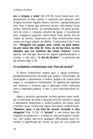 A Ordem de Deus
78
ses, e tempos, e anos" (Gl 4:9-10). Israel observava reli-
giosamente os dias santos e especiais por possuir uma
religião terrenal. Aquilo estava correto e apropriado para
eles, mas a igreja, que pertence ao céu, não possui essas
coisas. Mesmo assim, as denominações em geral perde-
ram de vista a vocação celestial da igreja e inventaram
dias religiosos especiais como Sexta Feira Santa, Dia de
Todos os Santos, Quaresma etc. Não encontramos essas
coisas em lugar algum da Bíblia. Colossenses 2:16-17 nos
diz: "Ninguém vos julgue pelo comer, ou pelo beber,
ou por causa dos dias de festa, ou da lua nova, ou dos
sábados, que são sombras das coisas futuras". Existe
apenas um dia que deveria ter algum significado para o
cristão, e este dia é "o dia do Senhor" – o primeiro dia
da semana (Ap 1:10).
O verdadeiro cristianismo está "fora do arraial"
O Novo Testamento indica que a igreja primitiva,
predominantemente formada por judeus convertidos, foi
encorajada a abandonar a ordem judaica de coisas para
seguir o verdadeiro cristianismo. O objetivo da epístola
aos Hebreus é mostrar que a adoração cristã contrasta
com a adoração judaica, e não é uma extensão desta úl-
tima.
Após a epístola apresentar muitos pontos neste senti-
do, a conclusão de toda a questão está em exortar a igreja
a abandonar totalmente a ordem judaica de coisas, pois
o Senhor Jesus Cristo está agora fora disso tudo! Ela diz:
"Saiamos, pois, a ele fora do arraial, levando o Seu
vitupério" (Hb 13:13). O "arraial" é um termo que diz
respeito ao judaísmo e a todos os seus princípios e práti-
cas. Um judeu não teria qualquer dificuldade para en-
tender o significado do termo, já que ele era usado no
 
